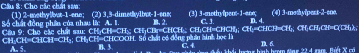 Cho các chất sau:
(1) 2 -methylbut- 1 -ene; I (2) 3, 3 -dimethylbut- 1 -ene; (3) 3 -methylpent- 1 -ene; (4) 3 -methylpent- 2 -ene.
Số chất đồng phân của nhau là: A. 1. B. 2. C. 3. D. 4.
Câu 9: Cho các chất sau: CH₃CH=CH₂; CH₃CBr=CHCH₃; CH₃CH=CHCH₃; CH₁=CHCH=CH₂; CH₃CH₂CH=C(CH₃)₂;
CH₃CH=CHCH=CH₂; CH₃CH=CHCOOH. Sổ chất có đồng phân hình học là
A. 5. B. 3. C. 4.
D. 6.
Tên ứng thầu khổi lượng hình brom tăng 22.4 gam. Biết X có