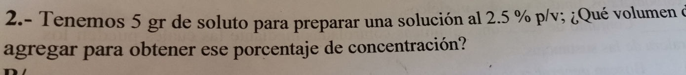 2.- Tenemos 5 gr de soluto para preparar una solución al 2.5 % p/v; ¿Qué volumen e 
agregar para obtener ese porcentaje de concentración?