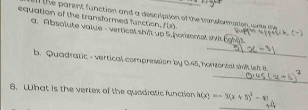 equation of the transformed function, l the parent function and a description of the transformation, write the
f(x). 
a、 Absolute value - vertical shift up 5, horizontal shift (ight) 3. 
_ 
b. Quadratic - vertical compression by 0.45, horizontal shift left 8. 
_ 
8. What is the vertex of the quadratic function h(x)=-3(x+5)^2-47