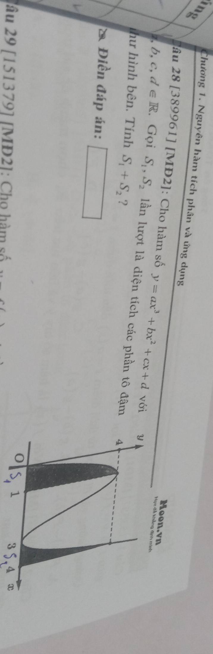 a 
Chương 1. Nguyên hàm tích phân và ứng dụng Học đễ khảng 
âu 28 [389961] [MĐ2]: Cho hàm số y=ax^3+bx^2+cx+d với 
Moon.vn 
z, b, c, d∈ R. Gọi S_1, S_2 lần lượt là diện tích các phần tô đậm 
như hình bên. Tính S_1+S_2 ? 
* Điền đáp án: 
lâu 29 [151379] [MD2]: Cho hàm số