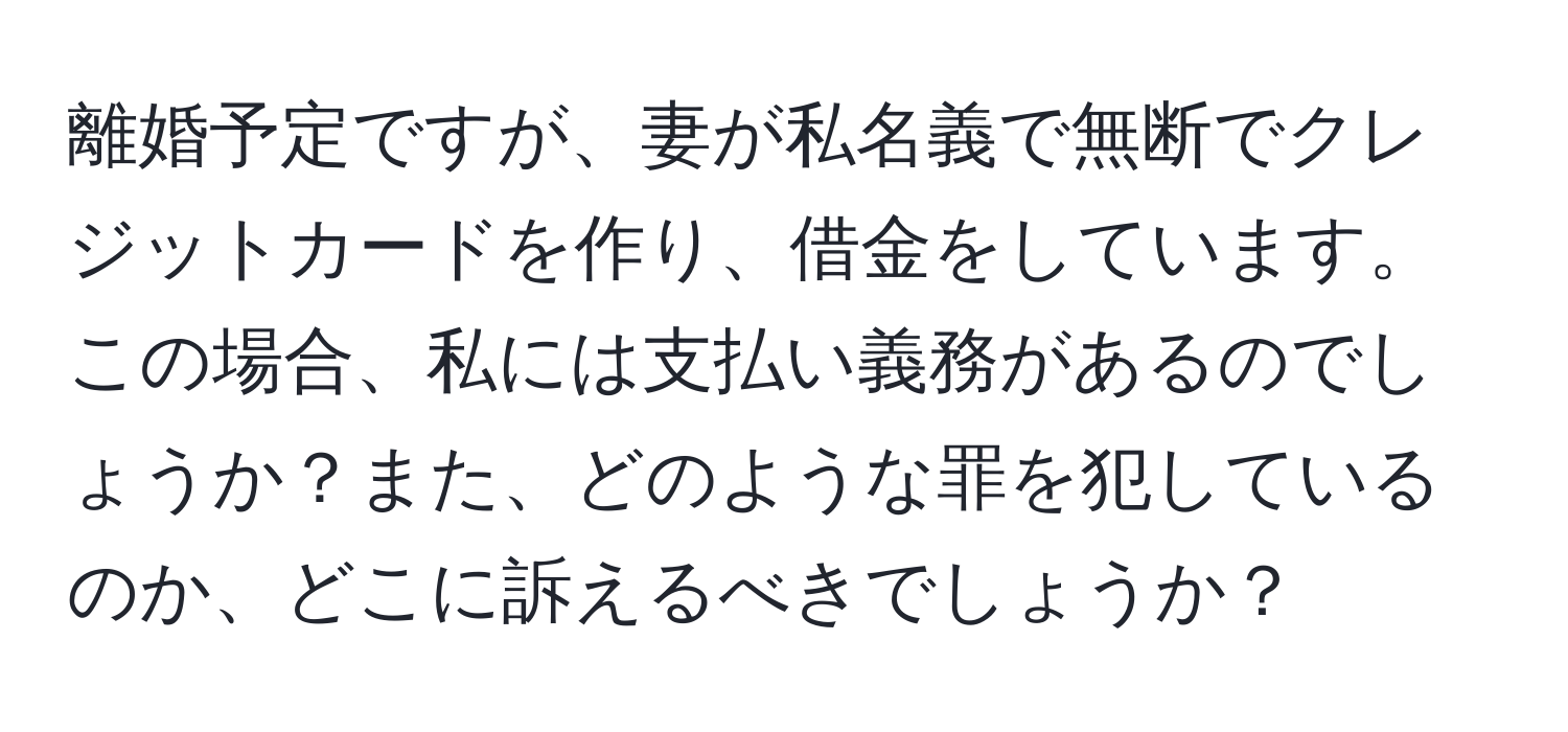 離婚予定ですが、妻が私名義で無断でクレジットカードを作り、借金をしています。この場合、私には支払い義務があるのでしょうか？また、どのような罪を犯しているのか、どこに訴えるべきでしょうか？