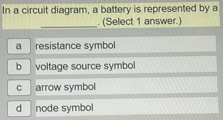 In a circuit diagram, a battery is represented by a
_. (Select 1 answer.)
a resistance symbol
b voltage source symbol
c arrow symbol
d node symbol