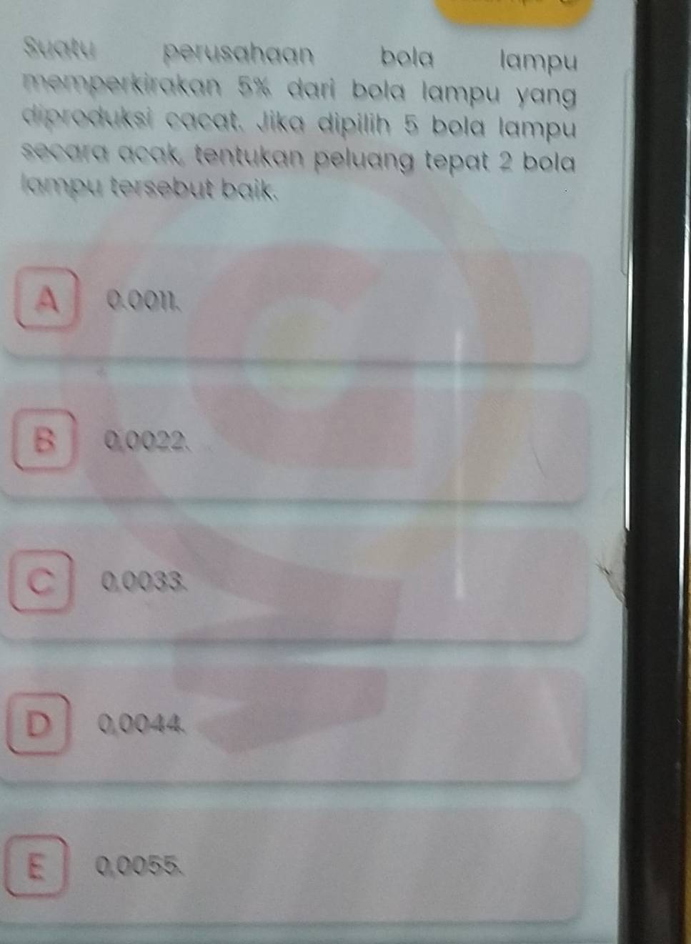 Suatu perusahaan bola lampu
memperkirakan 5% dari bola lampu yang 
diproduksi cacat. Jika dipilih 5 bola lampu
secara acak, tentukan peluang tepat 2 bola
lampu tersebut baik.
A 0.0011.
B 0,0022.
C 0,0033.
D 0,0044
E 0,0055.