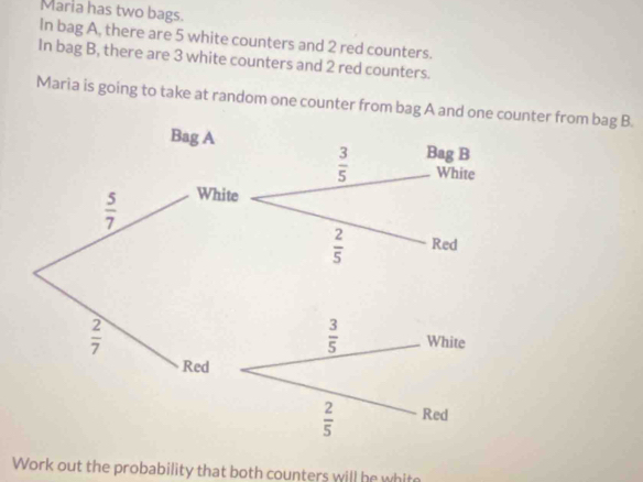 Maria has two bags.
In bag A, there are 5 white counters and 2 red counters.
In bag B, there are 3 white counters and 2 red counters.
Maria is going to take at random one counter from bag A and one counter from bag B.
Bag A Bag B
 3/5  White
 5/7 
White
 2/5  Red
 2/7 
Red
Work out the probability that both counters will he white