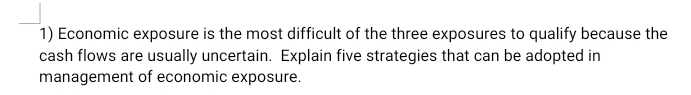 Economic exposure is the most difficult of the three exposures to qualify because the 
cash flows are usually uncertain. Explain five strategies that can be adopted in 
management of economic exposure.