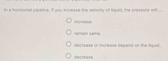 In a horizontal pipeline, if you increase the velocity of liquid, the pressure will.....
increase.
remain same.
decrease or increase depend on the liquid.
decrease.