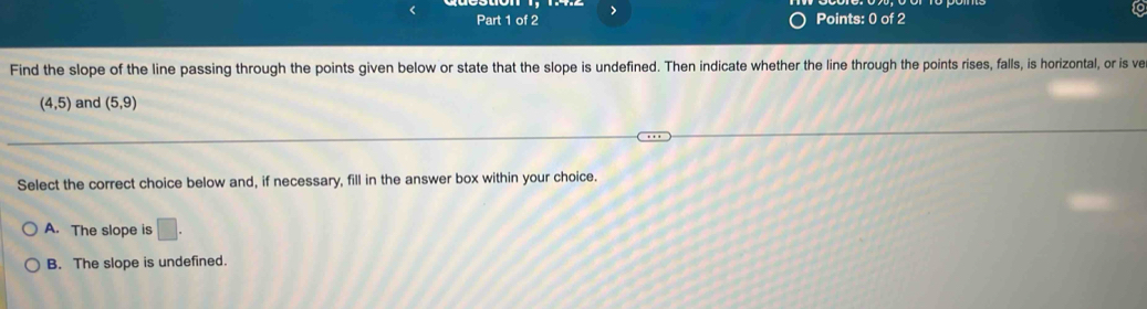 >
Points: 0 of 2
Find the slope of the line passing through the points given below or state that the slope is undefined. Then indicate whether the line through the points rises, falls, is horizontal, or is ve
(4,5) and (5,9)
Select the correct choice below and, if necessary, fill in the answer box within your choice.
A. The slope is □ .
B. The slope is undefined.