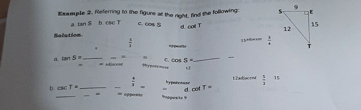 Example 2. Referring to the figure at the right, find the following: 
a. tan S b. csc T C. cos  S d. cot T
Solution.
15adjacent  3/4 
 5/3  opposite 
a. tan  S=_  _ = =_  C. cos  S=_  _
= = adjeccnt 9hypotenuse 12
12adjacent  5/3  15
hypotenuse
b. csc T=_  beginarrayr - 4/3  000m=□ =□ cot T=
_ = 9opposite 9