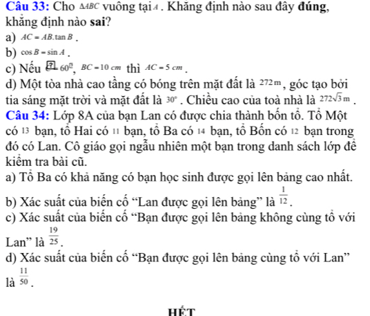 Cho △ ABC vuông tại4. Khăng định nào sau đây đúng,
khăng định nào sai?
a) AC=AB.tan B.
b) cos B=sin A. 
c) Nếu _ [?] 60^0, BC=10cm thì AC=5cm
d) Một tòa nhà cao tầng có bóng trên mặt đất là 272m , góc tạo bởi
tia sáng mặt trời và mặt đất là 30°. Chiều cao của toà nhà là 272sqrt(3)m. 
Câu 34: Lớp 8A của bạn Lan có được chia thành bốn tổ. Tổ Một
có 13 bạn, tổ Hai có 11 bạn, tổ Ba có 14 bạn, tổ Bốn có 12 bạn trong
đó có Lan. Cô giáo gọi ngẫu nhiên một bạn trong danh sách lớp để
kiểm tra bài cũ.
a) Tổ Ba có khả năng có bạn học sinh được gọi lên bảng cao nhất.
b) Xác suất của biến cố “Lan được gọi lên bảng” là  1/12 . 
c) Xác suất của biến cố “Bạn được gọi lên bảng không cùng tổ với
Lan' là  19/25 _. 
d) Xác suất của biển cổ “Bạn được gọi lên bảng cùng tổ với Lan”
là  11/50 . 
Hết