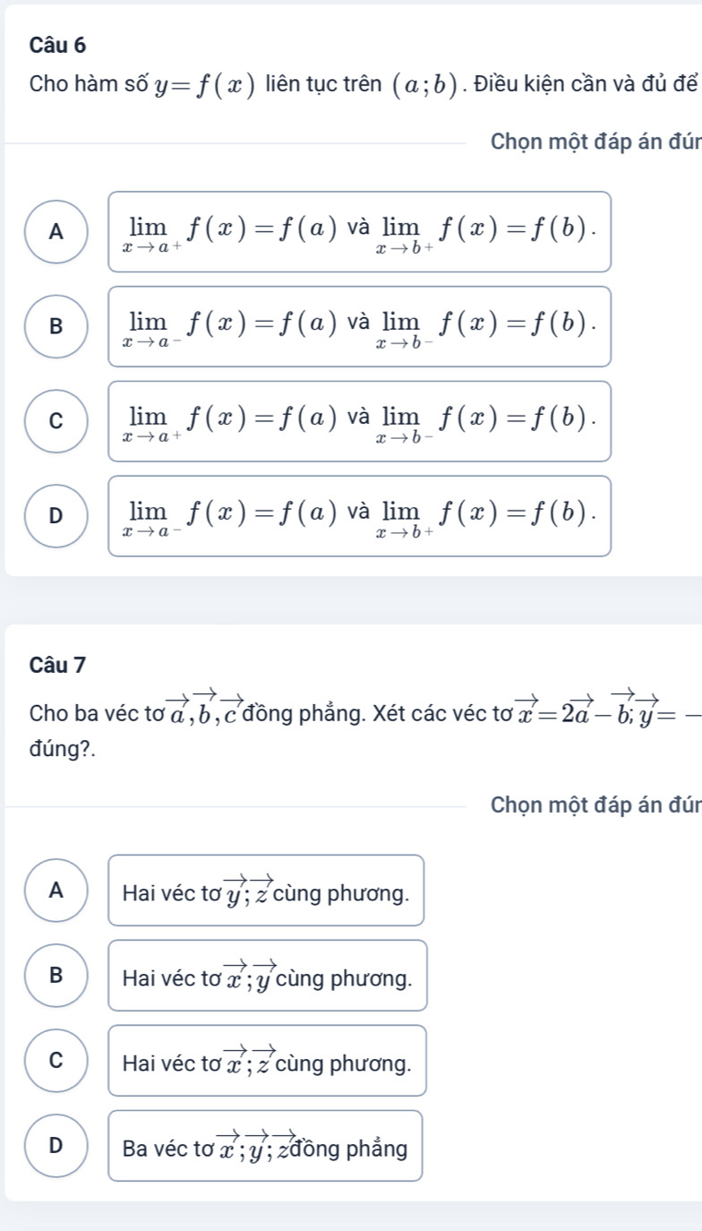 Cho hàm số y=f(x) liên tục trên (a;b). Điều kiện cần và đủ để
Chọn một đáp án đún
A limlimits _xto a^+f(x)=f(a) và limlimits _xto b^+f(x)=f(b).
B limlimits _xto a^-f(x)=f(a) và limlimits _xto b^-f(x)=f(b).
C limlimits _xto a^+f(x)=f(a) và limlimits _xto b^-f(x)=f(b).
D limlimits _xto a^-f(x)=f(a) và limlimits _xto b^+f(x)=f(b). 
Câu 7
Cho ba véc tơ vector a, vector b, vector c đồng phẳng. Xét các véc tơ vector x=2vector a-vector b; vector y=-
đúng?.
Chọn một đáp án đún
A Hai véc tơ vector y; vector z cùng phương.
B Hai véc tơ vector x; vector y cùng phương.
C Hai véc tơ vector x;vector z cùng phương.
D Ba véc tơ vector x; vector y; zđồng phẳng