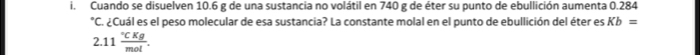 Cuando se disuelven 10.6 g de una sustancia no volátil en 740 g de éter su punto de ebullición aumenta 0.284°C A A Cuál es el peso molecular de esa sustancia? La constante molal en el punto de ebullición del éter es Kb=
2.11frac ^circ CKgmol.