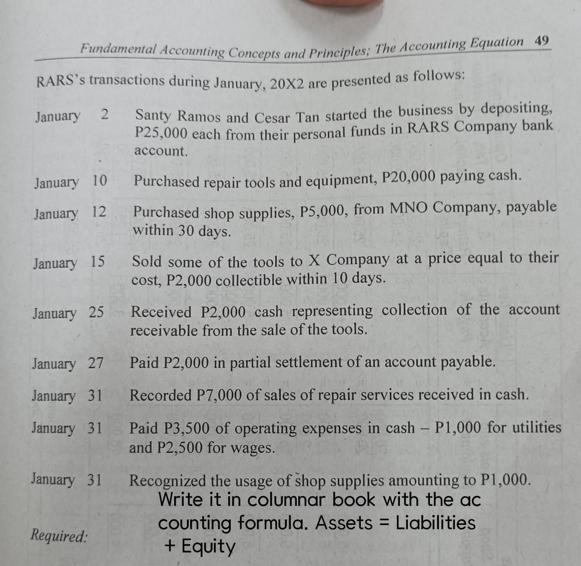 Fundamental Accounting Concepts and Principles; The Accounting Equation 49 
RARS’s transactions during January, 20X2 are presented as follows: 
January 2 Santy Ramos and Cesar Tan started the business by depositing,
P25,000 each from their personal funds in RARS Company bank 
account. 
January 10 Purchased repair tools and equipment, P20,000 paying cash. 
January 12 Purchased shop supplies, P5,000, from MNO Company, payable 
within 30 days. 
January 15 Sold some of the tools to X Company at a price equal to their 
cost, P2,000 collectible within 10 days. 
January 25 Received P2,000 cash representing collection of the account 
receivable from the sale of the tools. 
January 27 Paid P2,000 in partial settlement of an account payable. 
January 31 Recorded P7,000 of sales of repair services received in cash. 
January 31 Paid P3,500 of operating expenses in cash - P1,000 for utilities 
and P2,500 for wages. 
January 31 Recognized the usage of shop supplies amounting to P1,000. 
Write it in columnar book with the ac 
counting formula. Assets = Liabilities 
Required: 
+ Equity