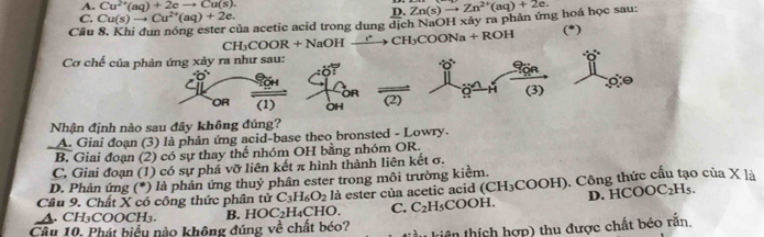 A. Cu^(2+)(aq)+2eto Cu(s). 
D.
C. Cu(s)to Cu^(2+)(aq)+2e. ủa acetic acid trong dung dịch NaOH xảy ra phản ứng hoá học sau: Zn(s)to Zn^(2+)(aq)+2e. 
Câu to CH_3COONa+ ROH (*)
CH_3COOR+NaOHxrightarrow e
Cơ chế của phản ứng xảy ra như sau:
^.O^.
H (3)
OR (1) OH (2)
Nhận định nào sau đây không đúng?
A. Giai đoạn (3) là phản ứng acid-base theo bronsted - Lowry.
B. Giai đoạn (2) có sự thay thế nhóm OH bằng nhóm OR.
C. Giai đoạn (1) có sự phá vỡ liên kết π hình thành liên kết σ.
D. Phản ứng (*) là phản ứng thuỷ phân ester trong môi trường kiểm.
D. HCO OC_2H_5
A. CH₃COOCH₃. B. HOC_2H_4CHO. là ester của acetic acid (CH_3COOH) 0. Công thức cấu tạo của X là
Câu 9. Chất X có công thức phân tử C_3H_6O_2 C_2H_5COOH. 
C.
Câu 10, Phát biểu nào không đúng về chất béo? tiên thích hợp) thu được chất béo rắn,