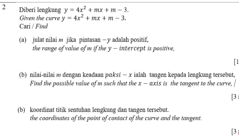 Diberi lengkung y=4x^2+mx+m-3. 
Given the curve y=4x^2+mx+m-3. 
Cari / Find
(a) julat nilai m jika pintasan — y adalah positif,
the range of value of m if the y - intercept is positive,
「1
(b) nilai-nilai m dengan keadaan pαksi - x ialah tangen kepada lengkung tersebut,
Find the possible value of m such that the x - axis is the tangent to the curve,
[3 
(b) koordinat titik sentuhan lengkung dan tangen tersebut.
the coordinates of the point of contact of the curve and the tangent.
[3