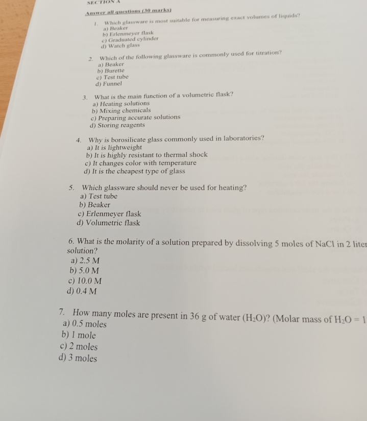 Answer all questions (30 marks)
1. Which glassware is most suitable for measuring exact volumes of liquids?
a) Beaker
b) Erlenmeyer flask
c) Graduated cylinder
d) Watch glass
2. Which of the following glassware is commonly used for titration?
a) Beaker
b) Burette
c) Test tube
d) Funnel
3. What is the main function of a volumetric flask?
a) Heating solutions
b) Mixing chemicals
c) Preparing accurate solutions
d) Storing reagents
4. Why is borosilicate glass commonly used in laboratories?
a) It is lightweight
b) It is highly resistant to thermal shock
c) It changes color with temperature
d) It is the cheapest type of glass
5. Which glassware should never be used for heating?
a) Test tube
b) Beaker
c) Erlenmeyer flask
d) Volumetric flask
6. What is the molarity of a solution prepared by dissolving 5 moles of NaCl in 2 liter
solution?
a) 2.5 M
b) 5.0 M
c) 10.0 M
d) 0.4 M
7. How many moles are present in 36 g of water (H_2O) ? (Molar mass of H_2O=1
a) 0.5 moles
b) 1 mole
c) 2 moles
d) 3 moles