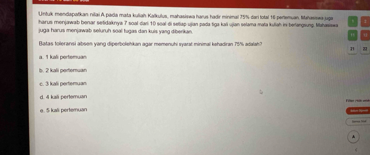 Untuk mendapatkan nilai A pada mata kuliah Kalkulus, mahasiswa harus hadir minimal 75% dari total 16 pertemuan. Mahasiswa juga 1
harus menjawab benar setidaknya 7 soal dari 10 soal di setiap ujian pada tiga kali ujian selama mata kuliah ini berlangsung. Mahasiswa 2
juga harus menjawab seluruh soal tugas dan kuis yang diberikan.
11 12
Batas toleransi absen yang diperbolehkan agar memenuhi syarat minimal kehadiran 75% adalah?
21 22
a. 1 kali pertemuan
b. 2 kali pertemuan
c. 3 kali pertemuan
d. 4 kali pertemuan Filter (*klik untuk
e. 5 kali pertemuan Bekum Dijawab
Semua Scul
A