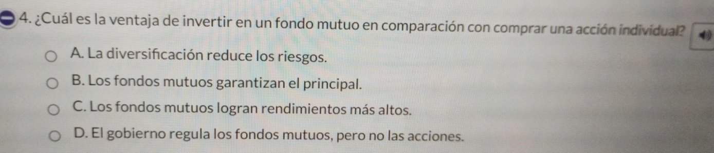 ¿Cuál es la ventaja de invertir en un fondo mutuo en comparación con comprar una acción individual?
A. La diversifcación reduce los riesgos.
B. Los fondos mutuos garantizan el principal.
C. Los fondos mutuos logran rendimientos más altos.
D. El gobierno regula los fondos mutuos, pero no las acciones.