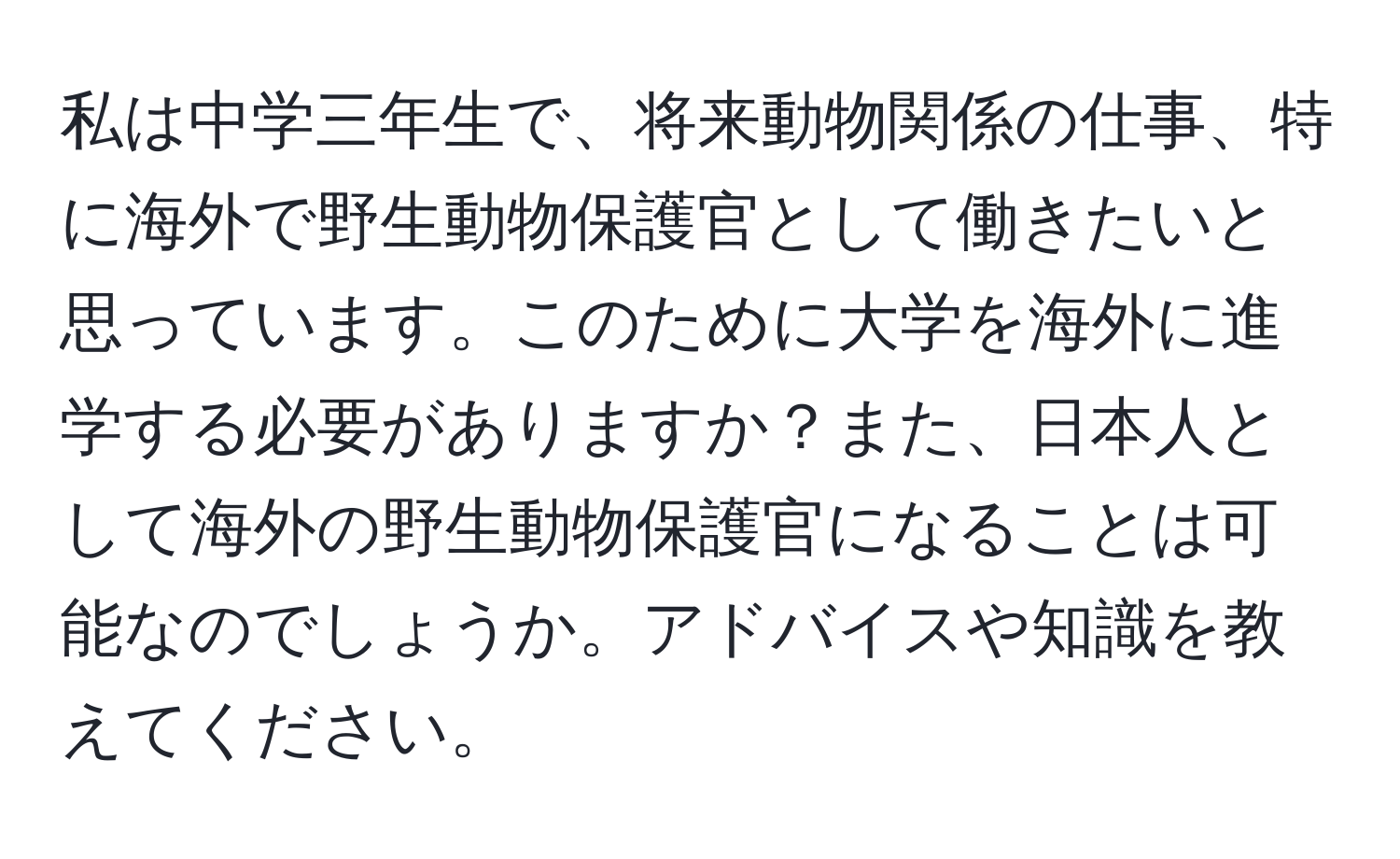 私は中学三年生で、将来動物関係の仕事、特に海外で野生動物保護官として働きたいと思っています。このために大学を海外に進学する必要がありますか？また、日本人として海外の野生動物保護官になることは可能なのでしょうか。アドバイスや知識を教えてください。