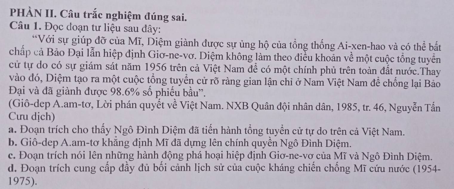 PHÀN II. Câu trắc nghiệm đúng sai. 
Câu 1. Đọc đoạn tư liệu sau đây: 
“Với sự giúp đỡ của Mĩ, Diệm giành được sự ủng hộ của tổng thống Ai-xen-hao và có thể bắất 
chấp cả Bảo Đại lẫn hiệp định Giơ-ne-vơ. Diệm không làm theo điều khoản về một cuộc tổng tuyển 
cử tự do có sự giám sát năm 1956 trên cả Việt Nam để có một chính phủ trên toàn đất nước.Thay 
vào đó, Diệm tạo ra một cuộc tổng tuyển cử rõ ràng gian lận chỉ ở Nam Việt Nam để chống lại Bảo 
Đại và đã giành được 98.6% số phiếu bầu”. 
(Giô-dep A.am-tơ, Lời phán quyết về Việt Nam. NXB Quân đội nhân dân, 1985, tr. 46, Nguyễn Tấn 
Cưu dịch) 
a. Đoạn trích cho thấy Ngô Đình Diệm đã tiến hành tổng tuyển cử tự do trên cả Việt Nam. 
b. Giô-dep A.am-tơ khăng định Mĩ đã dựng lên chính quyền Ngô Đình Diệm. 
c. Đoạn trích nói lên những hành động phá hoại hiệp định Giơ-ne-vơ của Mĩ và Ngô Đình Diệm. 
d. Đoạn trích cung cấp đầy đủ bối cảnh lịch sử của cuộc kháng chiến chống Mĩ cứu nước (1954- 
1975).