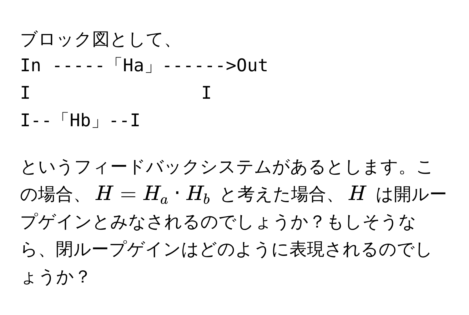 ブロック図として、  

```
In -----「Ha」------>Out  
I                I  
I--「Hb」--I  
```
というフィードバックシステムがあるとします。この場合、$H = H_a · H_b$ と考えた場合、$H$ は開ループゲインとみなされるのでしょうか？もしそうなら、閉ループゲインはどのように表現されるのでしょうか？