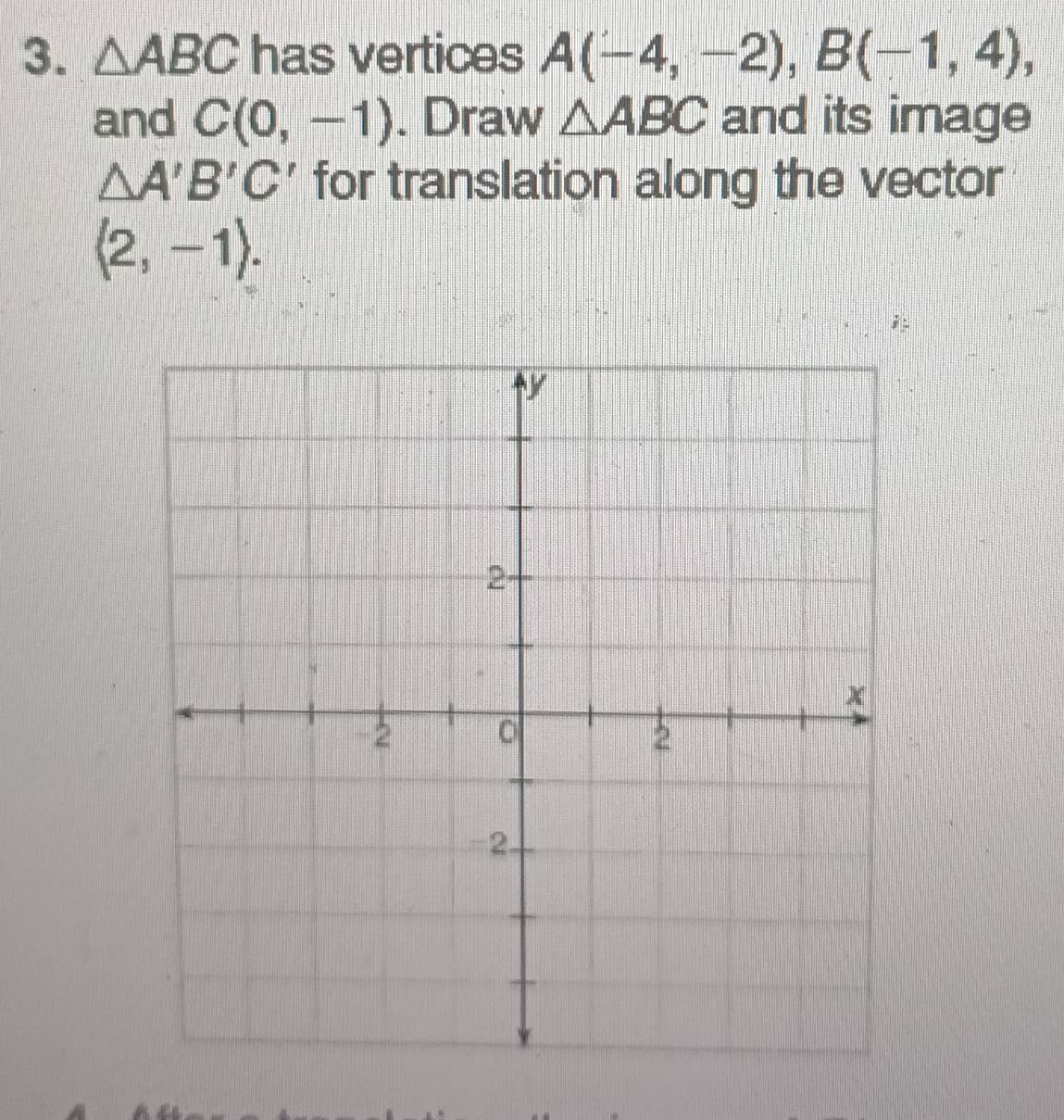 △ ABC has vertices A(-4,-2), B(-1,4), 
and C(0,-1). Draw △ ABC and its image
△ A'B'C' for translation along the vector
langle 2,-1rangle.