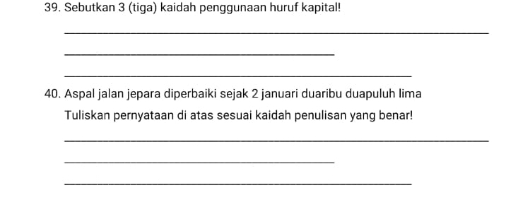 Sebutkan 3 (tiga) kaidah penggunaan huruf kapital! 
_ 
_ 
_ 
40. Aspal jalan jepara diperbaiki sejak 2 januari duaribu duapuluh lima 
Tuliskan pernyataan di atas sesuai kaidah penulisan yang benar! 
_ 
_ 
_