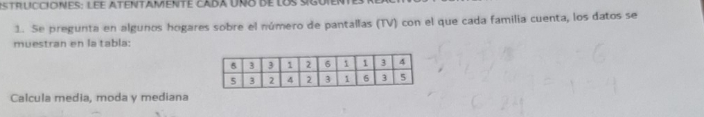 strUCCIOneS: LEe AteNTAMENTe Cada Uño de los : 
1. Se pregunta en algunos hogares sobre el número de pantallas (TV) con el que cada familia cuenta, los datos se 
muestran en la tabla: 
Calcula media, moda y mediana