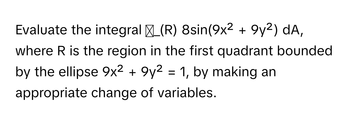 Evaluate the integral ∬_(R) 8sin(9x² + 9y²) dA, where R is the region in the first quadrant bounded by the ellipse 9x² + 9y² = 1, by making an appropriate change of variables.