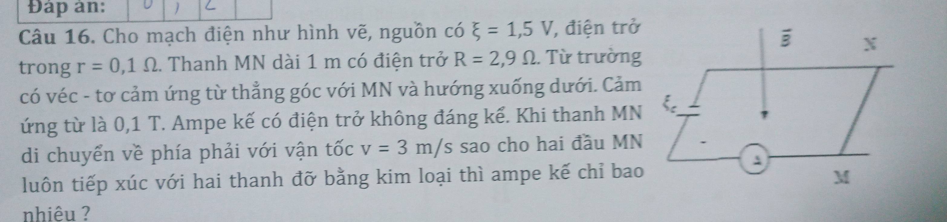 Đáp ản:
Câu 16. Cho mạch điện như hình vẽ, nguồn có xi =1,5V , điện trở
trong r=0,1Omega. Thanh MN dài 1 m có điện trở R=2,9Omega.  Từ trường
có véc - tơ cảm ứng từ thẳng góc với MN và hướng xuống dưới. Cảm
ứng từ là 0,1 T. Ampe kế có điện trở không đáng kể. Khi thanh MN
di chuyển về phía phải với vận tốc v=3m/s sao cho hai đầu MN
luôn tiếp xúc với hai thanh đỡ bằng kim loại thì ampe kế chỉ bao
nhiêu ?