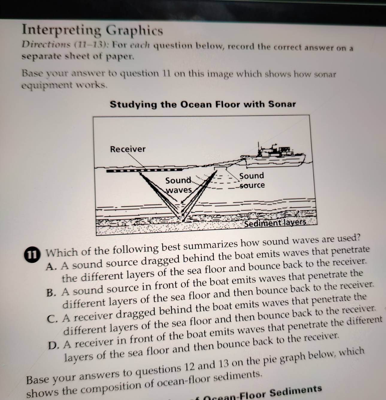 Interpreting Graphics
Directions (11-13): For each question below, record the correct answer on a
separate sheet of paper.
Base your answer to question 11 on this image which shows how sonar
equipment works.
Which of the following best summarizes how sound w used?
A. A sound source dragged behind the boat emits waves that penetrate
the different layers of the sea floor and bounce back to the receiver.
B. A sound source in front of the boat emits waves that penetrate the
different layers of the sea floor and then bounce back to the receiver.
C. A receiver dragged behind the boat emits waves that penetrate the
different layers of the sea floor and then bounce back to the receiver.
D. A receiver in front of the boat emits waves that penetrate the different
layers of the sea floor and then bounce back to the receiver.
Base your answers to questions 12 and 13 on the pie graph below, which
shows the composition of ocean-floor sediments.
Ocean-Floor Sediments