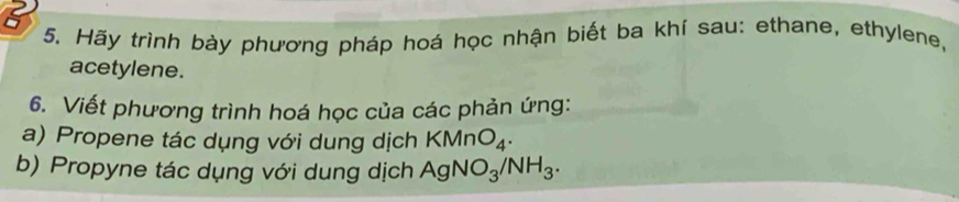 a 
5. Hãy trình bày phương pháp hoá học nhận biết ba khí sau: ethane, ethylene, 
acetylene. 
6. Viết phương trình hoá học của các phản ứng: 
a) Propene tác dụng với dung dịch KMnO_4. 
b) Propyne tác dụng với dung dịch AgNO_3/NH_3.