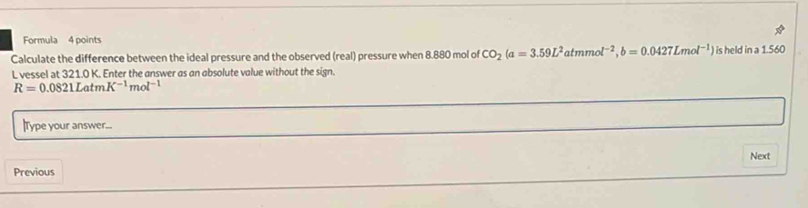 Formula 4 points 
Calculate the difference between the ideal pressure and the observed (real) pressure when 8.880 mol of CO_2(a=3.59L^2atmmol^(-2), b=0.0427Lmol^(-1) ) is held in a 1.560
L vessel at 321.0 K. Enter the answer as an absolute value without the sign.
R=0.0821LatmK^(-1)mol^(-1)
|Type your answer... 
Next 
Previous