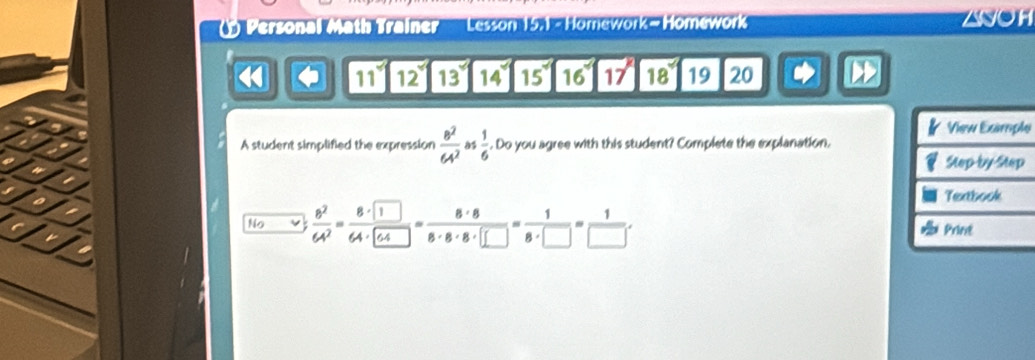 Personal Math Trainer'' 'Lesson 15.1 - Homework- Homework ZNOH
H 4 1112131415 16° 17° 18° 19 20 D
e
A student simplified the expression  8^2/64^2  as  1/6 . Do you agree with this student? Complete the explanation.
No V  8^2/64^2 =frac 8· □ · □ = 8· 8/8· 8· 8· □  = 1/8· □  = 1/8· □  = 1/□  .