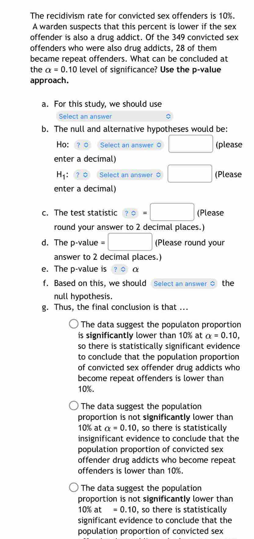 The recidivism rate for convicted sex offenders is 10%.
A warden suspects that this percent is lower if the sex
offender is also a drug addict. Of the 349 convicted sex
offenders who were also drug addicts, 28 of them
became repeat offenders. What can be concluded at
the alpha =0.10 level of significance? Use the p -value
approach.
a. For this study, we should use
Select an answer
b. The null and alternative hypotheses would be:
Ho: ？◇ Select an answer ○ □ (please
enter a decimal)
H_1 : Select an answer □ (Please
enter a decimal)
c. The test statistic ?=□ (Please
round your answer to 2 decimal places.)
d. The p -value =□ (Please round your
answer to 2 decimal places.)
e. The p -value is α
f. Based on this, we should Select an answer the
null hypothesis.
g. Thus, the final conclusion is that ...
The data suggest the populaton proportion
is significantly lower than 10% at alpha =0.10, 
so there is statistically significant evidence
to conclude that the population proportion
of convicted sex offender drug addicts who
become repeat offenders is lower than
10%.
The data suggest the population
proportion is not significantly lower than
10% at alpha =0.10 , so there is statistically
insignificant evidence to conclude that the
population proportion of convicted sex
offender drug addicts who become repeat
offenders is lower than 10%.
The data suggest the population
proportion is not significantly lower than
10% at =0.10 , so there is statistically
significant evidence to conclude that the
population proportion of convicted sex