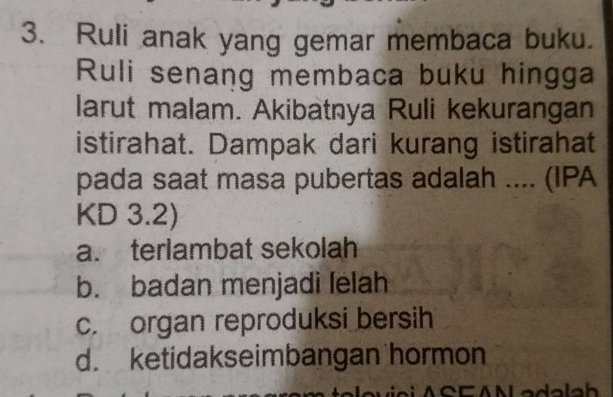 Ruli anak yang gemar membaca buku.
Ruli senang membaca buku hingga
larut malam. Akibatnya Ruli kekurangan
istirahat. Dampak dari kurang istirahat
pada saat masa pubertas adalah .... (IPA
KD 3.2)
a. terlambat sekolah
b. badan menjadi lelah
c. organ reproduksi bersih
d. ketidakseimbangan hormon