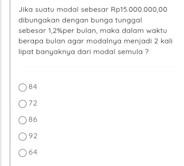 Jika suatu modal sebesar Rp15.000.000,00
dibungakan dengan bunga tunggal
sebesar 1,2% per bulan, maka dalam waktu
berapa bulan agar modalnya menjadi 2 kali
lipat banyaknya dari modal semula ?
84
72
86
92
64