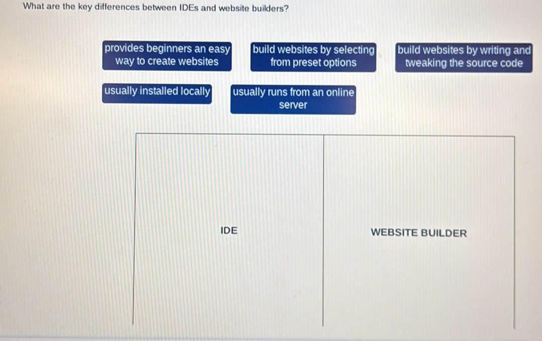 What are the key differences between IDEs and website builders?
provides beginners an easy build websites by selecting build websites by writing and
way to create websites from preset options tweaking the source code
usually installed locally usually runs from an online
server
IDE WEBSITE BUILDER