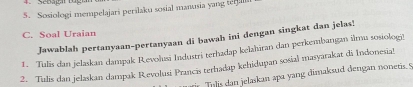 Sebagar tug 
5. Sosiologi mempelajari perilaku sosial manusia yang teali 
C. Soal Uraian 
Jawablah pertanyaan-pertanyaan di bawah ini dengan singkat dan jelas! 
1. Tulis dan jelaskan dampak Revolusi Industri terhadap kelahiran dan perkembangan ilmu sosiologi 
2. Tialis dan jelaskan dampak Revolusi Prancis terhadap kehidupan sosial masyarakat di Indonesia! 
Tilis dan jelaskan apa yang dimaksud dengan nonetis. 5