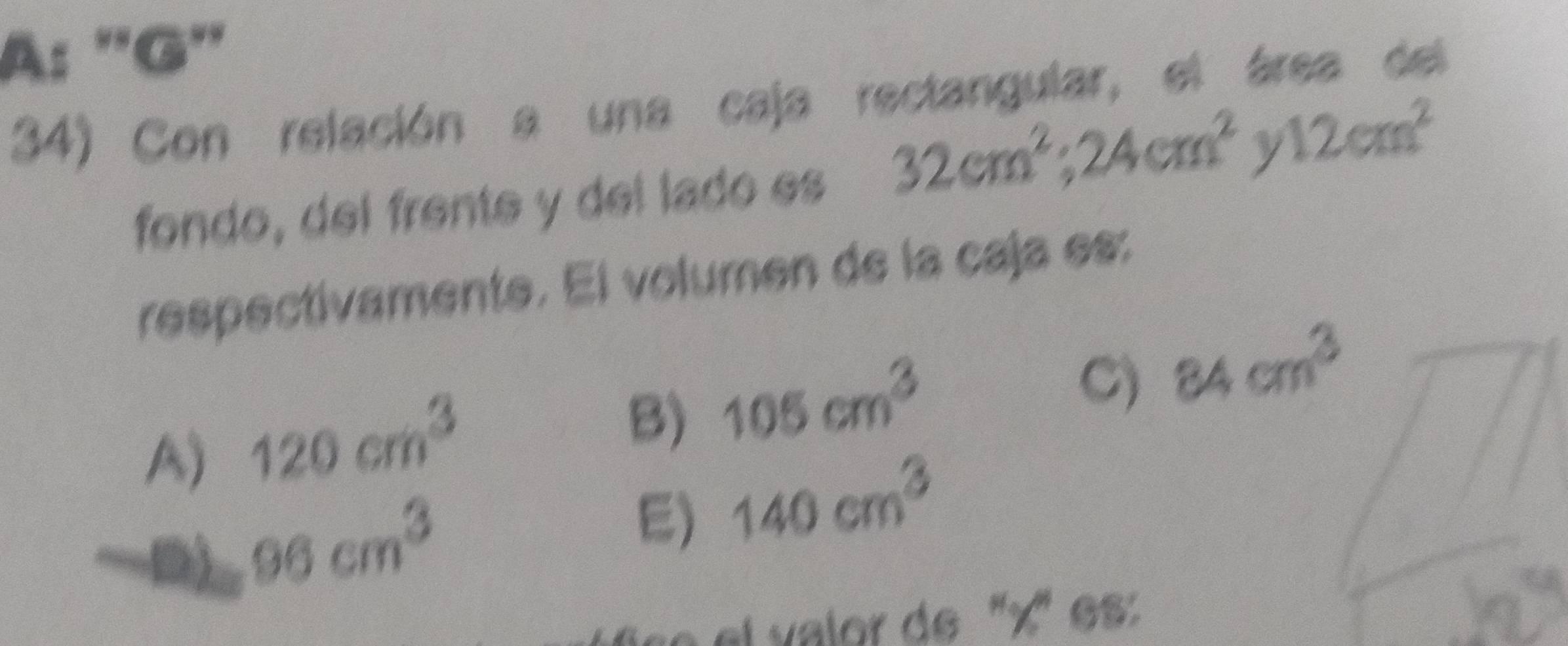 A: ''G''
34) Con relación a una caja rectangular, el área del
fondo, del frente y del lado es 32cm^2; 24cm^2y12cm^2
respectivamente. El volumen de la caja es:
C) 84cm^3
A) 120cm^3
B) 105cm^3
96cm^3
E) 140cm^3
el v alor de '' x '' es :