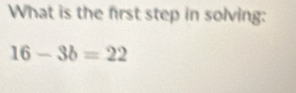 What is the first step in solving:
16-3b=22