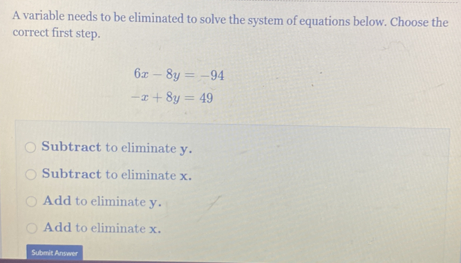 A variable needs to be eliminated to solve the system of equations below. Choose the
correct first step.
6x-8y=-94
-x+8y=49
Subtract to eliminate y.
Subtract to eliminate x.
Add to eliminate y.
Add to eliminate x.
Submit Answer