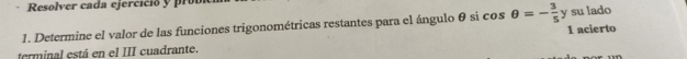 Resolver cada ejercició y pro 
1. Determine el valor de las funciones trigonométricas restantes para el ángulo θ si cos θ =- 3/5  y su lado 1 acierto 
terminal está en el III cuadrante.