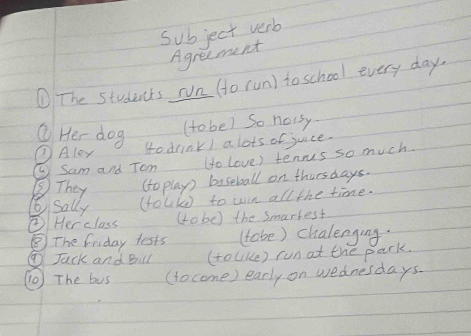 Subject verb 
Agreement 
① The students run (o run) to school every day. 
Q He dog 
(to be) So hoisy 
⑦Aley Hodrink) a lots of juice. 
L Sam and Tom (to Love) tenrus so much. 
⑤They 
(to play) baseball on thursdays. 
6 Sally (tolkd to win all the time. 
②Her class (obe) the Smartest 
⑧The friday tests (tobe) chalenging. 
①Jack and Bul (toUke) run at the park. 
(0) The bus (tocome) early on wednesdays.