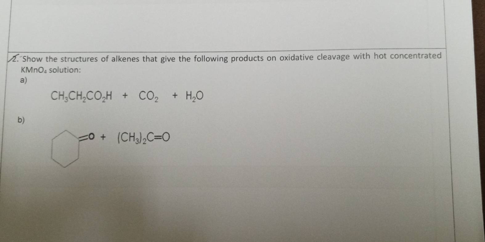 Show the structures of alkenes that give the following products on oxidative cleavage with hot concentrated
KMnO_4 solution: 
a)
CH_3CH_2CO_2H+CO_2+H_2O
b)
bigcirc =0+(CH_3)_2C=0