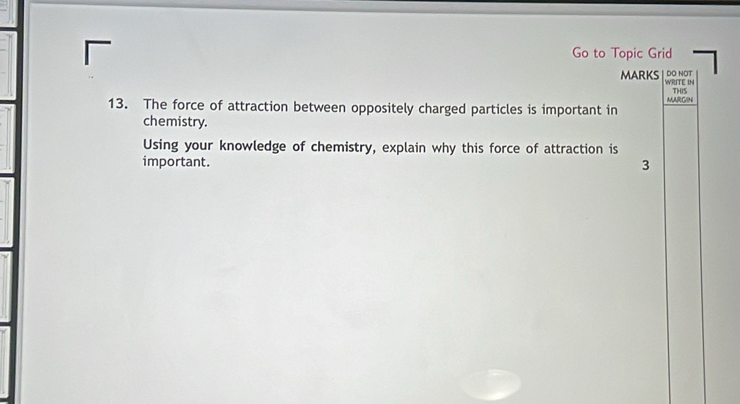 Go to Topic Grid 
DO NOT 
MARKS WRITE IN 
THIS 
MARGIN 
13. The force of attraction between oppositely charged particles is important in 
chemistry. 
Using your knowledge of chemistry, explain why this force of attraction is 
important. 3