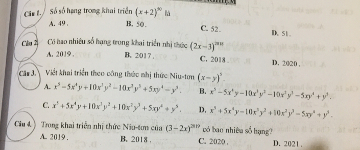 mM
Câu 1. Số số hạng trong khai triển (x+2)^50 là
A. 49.
B. 50. C. 52. D. 51.
Câu 2, Có bao nhiêu số hạng trong khai triển nhị thức (2x-3)^2018
A. 2019 . B. 2017 . C. 2018 . D. 2020 .
Câu 3.  Viết khai triển theo công thức nhị thức Niu-tơn (x-y)^5.
A. x^5-5x^4y+10x^3y^2-10x^2y^3+5xy^4-y^5. B. x^5-5x^4y-10x^3y^2-10x^2y^3-5xy^4+y^5.
C. x^5+5x^4y+10x^3y^2+10x^2y^3+5xy^4+y^5. D. x^5+5x^4y-10x^3y^2+10x^2y^3-5xy^4+y^5. 
Câu 4. ) Trong khai triển nhị thức Niu-tơn của (3-2x)^2019 có bao nhiêu số hạng?
A. 2019 . B. 2018 . C. 2020 . D. 2021 .