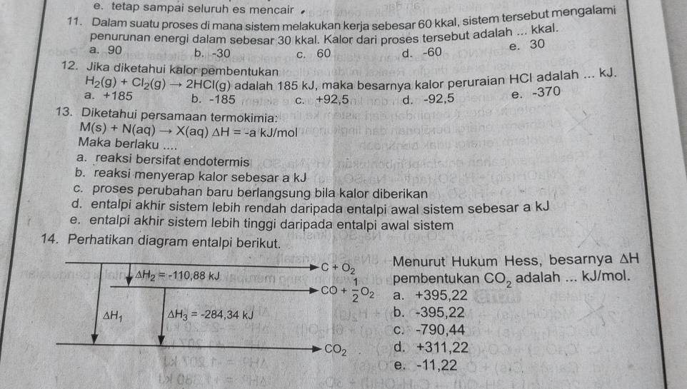 e. tetap sampai seluruh es mencair
11. Dalam suatu proses di mana sistem melakukan kerja sebesar 60 kkal, sistem tersebut mengalami
penurunan energi dalam sebesar 30 kkal. Kalor dari proses tersebut adalah ... kkal.
a. 90 b. -30 c. 60 d. -60
e. 30
12. Jika diketahui kalor pembentukan
H_2(g)+Cl_2(g)to 2HCl(g) adalah 185 kJ, maka besarnya kalor peruraian HCl adalah ... kJ.
a. +185 b. -185 c. +92,5 d. -92,5
e. -370
13. Diketahui persamaan termokimia:
M(s)+N(aq)to X(aq)△ H=-a kJ/mol
Maka berlaku ....
a. reaksi bersifat endotermis
b. reaksi menyerap kalor sebesar a kJ
c. proses perubahan baru berlangsung bila kalor diberikan
d. entalpi akhir sistem lebih rendah daripada entalpi awal sistem sebesar a kJ
e. entalpi akhir sistem lebih tinggi daripada entalpi awal sistem
14. Perhatikan diagram entalpi berikut.
C+O_2 Menurut Hukum Hess, besarnya △ H
△ H_2=-110,88kJ adalah ... kJ/mol.
pembentukan CO_2
CO+ 1/2 O_2 a. +395,22
△ H_1 △ H_3=-284,34kJ
b. -395,22
c. -790,44
CO_2 d. +311,22
e. -11,22