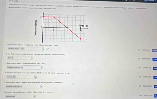 K1Q2
The graph represents an vigect moving in the 's direction with a speed of 23 mys |w| for 3.0 seconds (1.5. Then the object ecceterates in the - direction at -1.5 m/s's. Use the inforitation and the graph to anoear the folloing quastions hoe e
(NOTE) numbers are randomly generated so the graph is not drewn to scals.)
a. Detenmine the distance ireveled during the first 2.0 seconds. (Enter a + value )
Dissance (from 0s to (1) 44 tofs Nltemets fae
b. Lise the acceleration value to determine the time at which the object changes direction (1)
Time L2 Into Atternats Jire Sn
c. Determine the distance traveled between the times 1; and ty
Distance (from 11 to 12 □ hH sta Altamats tee
d. Determine the velocity of the object at a time of 31.33 secondis (1). Enter the appropriate + sign.
Velocity al 13 Infa Alteruta Sém
e. Determine the distance traveled in the negative direction from a tme oft_2 to a time o t_3
Cstance (from 12 tn 11) m Inda Anemota. Dée
t. Determne the overall displacement from 0.0 seconds to 1.31 seconds
Displacement m toto Altammots. Dite