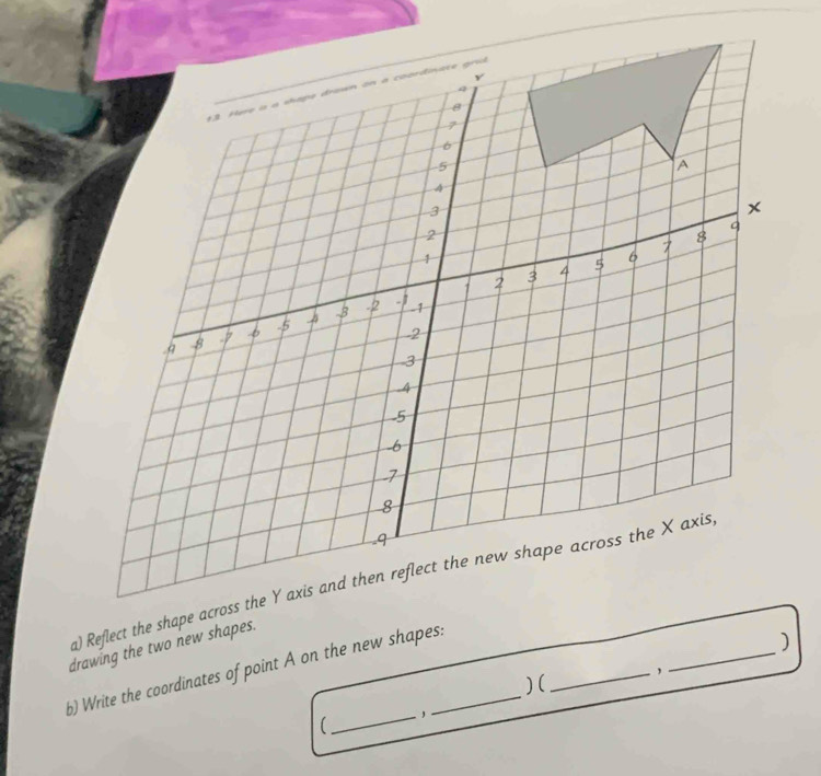 Reflect the shape across the Y axis and then reflect the new shape across the X axis, 
drawing the two new shapes. 
b) Write the coordinates of point A on the new shapes: 
) 
)( 
_ 
_, 
(