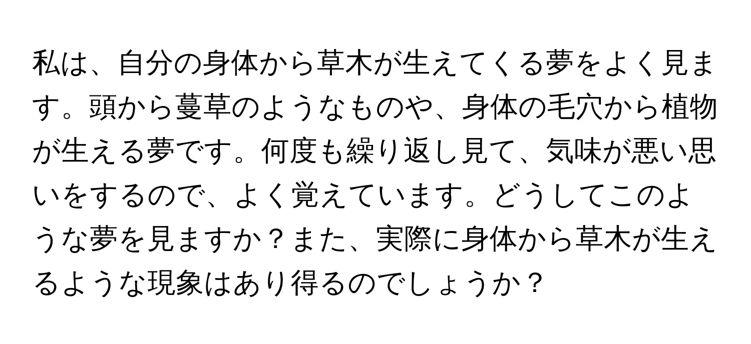 私は、自分の身体から草木が生えてくる夢をよく見ます。頭から蔓草のようなものや、身体の毛穴から植物が生える夢です。何度も繰り返し見て、気味が悪い思いをするので、よく覚えています。どうしてこのような夢を見ますか？また、実際に身体から草木が生えるような現象はあり得るのでしょうか？